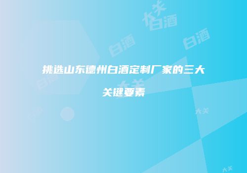 挑选山东德州白酒定制厂家的三大关键要素