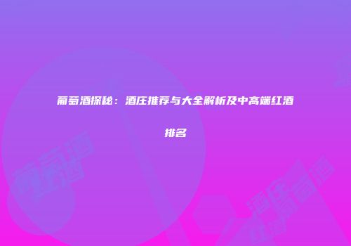 葡萄酒探秘：酒庄推荐与大全解析及中高端红酒排名