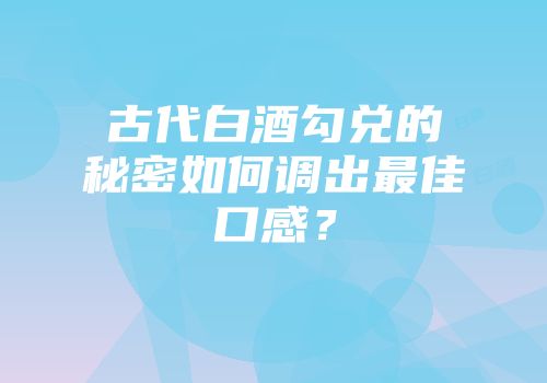 古代白酒勾兑的秘密如何调出最佳口感？