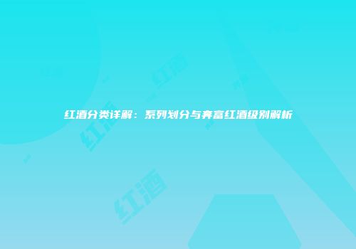 红酒分类详解：系列划分与奔富红酒级别解析