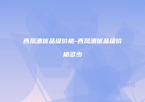 西凤酒优品级价格-西凤酒优品级价格多少
