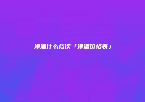 津酒什么档次「津酒价格表」