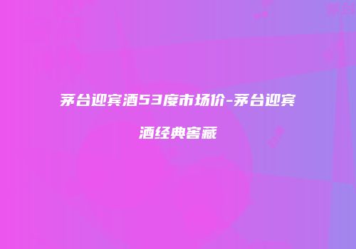 茅台迎宾酒53度市场价-茅台迎宾酒经典窖藏
