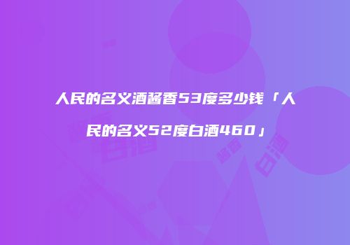 人民的名义酒酱香53度多少钱「人民的名义52度白酒460」