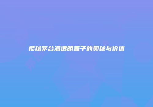 揭秘茅台酒透明盖子的奥秘与价值