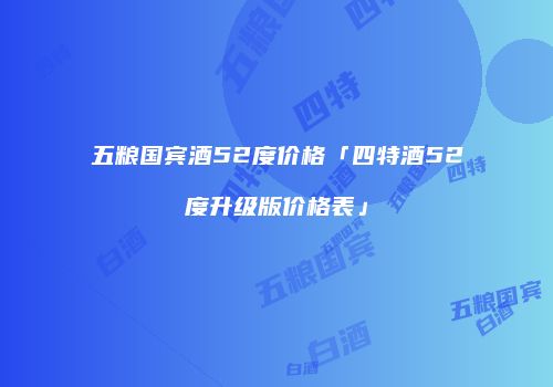 五粮国宾酒52度价格「四特酒52度升级版价格表」