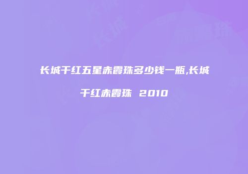 长城干红五星赤霞珠多少钱一瓶,长城干红赤霞珠 2010