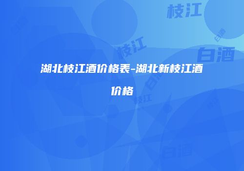 湖北枝江酒价格表-湖北新枝江酒价格
