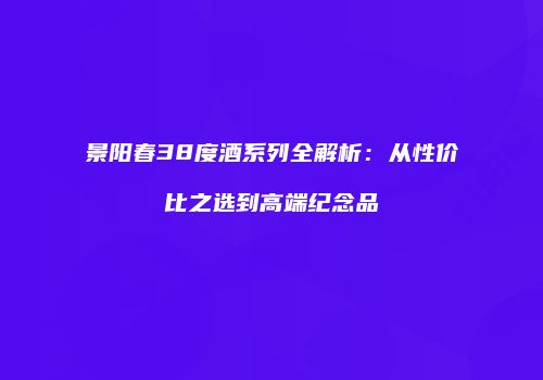 景阳春38度酒系列全解析：从性价比之选到高端纪念品