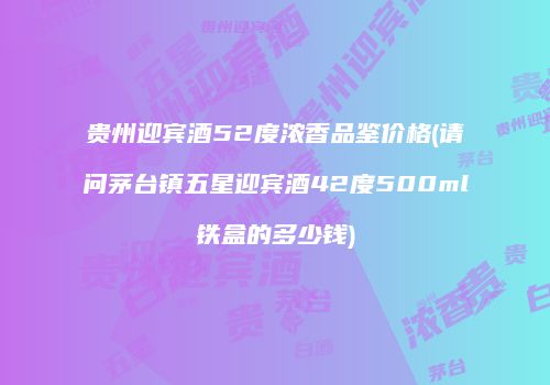 贵州迎宾酒52度浓香品鉴价格(请问茅台镇五星迎宾酒42度500ml铁盒的多少钱)