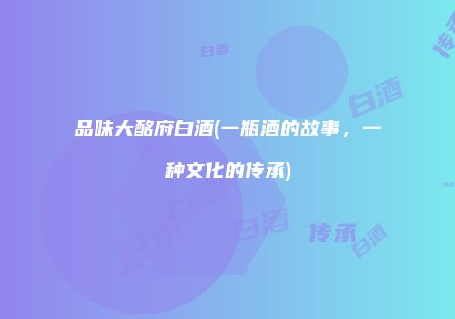品味大酩府白酒(一瓶酒的故事，一种文化的传承)