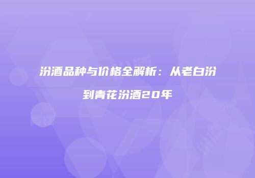 汾酒品种与价格全解析：从老白汾到青花汾酒20年