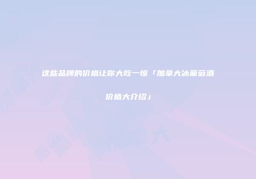 这些品牌的价格让你大吃一惊「加拿大冰葡萄酒价格大介绍」