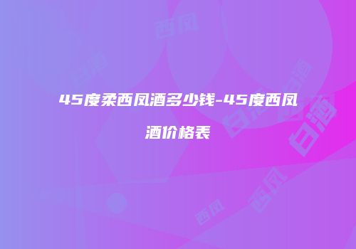 45度柔西凤酒多少钱-45度西凤酒价格表
