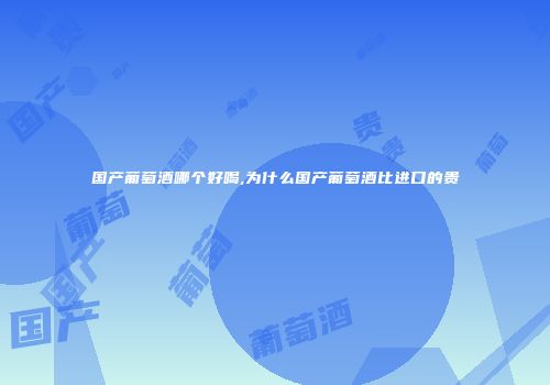 国产葡萄酒哪个好喝,为什么国产葡萄酒比进口的贵