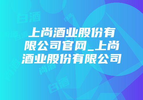 上尚酒业股份有限公司官网_上尚酒业股份有限公司
