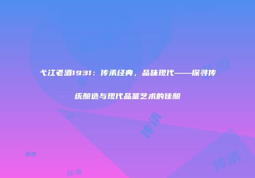 弋江老酒1931：传承经典，品味现代——探寻传统酿造与现代品鉴艺术的佳酿