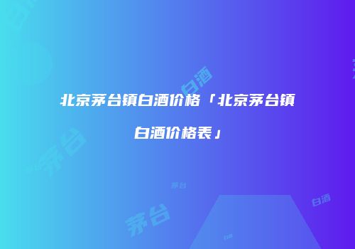 北京茅台镇白酒价格「北京茅台镇白酒价格表」