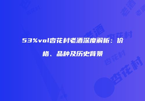 53%vol杏花村老酒深度解析：价格、品种及历史背景