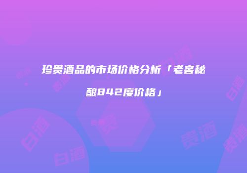 珍贵酒品的市场价格分析「老窖秘酿842度价格」