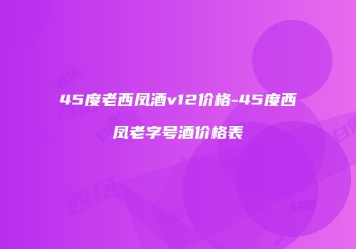 45度老西凤酒v12价格-45度西凤老字号酒价格表