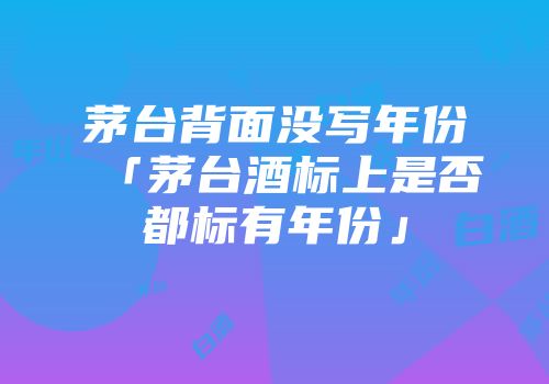 茅台背面没写年份「茅台酒标上是否都标有年份」