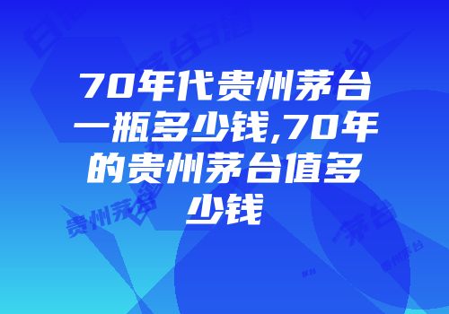 70年代贵州茅台一瓶多少钱,70年的贵州茅台值多少钱
