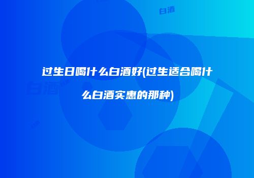 过生日喝什么白酒好(过生适合喝什么白酒实惠的那种)