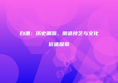 白酒：历史渊源、酿造技艺与文化价值探索