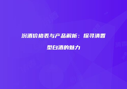 汾酒价格表与产品解析：探寻清香型白酒的魅力