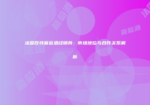 法国百特葡萄酒经销商：市场地位与合作关系解析