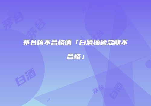 茅台镇不合格酒「白酒抽检总酯不合格」