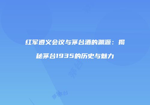 红军遵义会议与茅台酒的渊源：揭秘茅台1935的历史与魅力