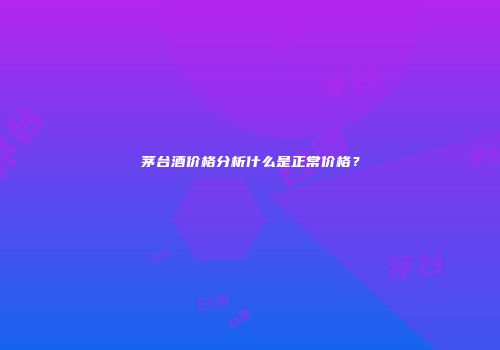 茅台酒价格分析什么是正常价格？