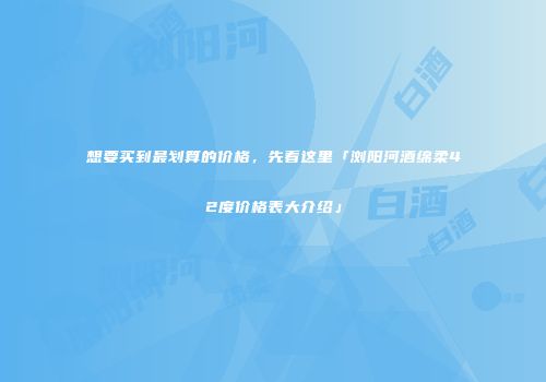 想要买到最划算的价格，先看这里「浏阳河酒绵柔42度价格表大介绍」