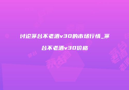 讨论茅台不老酒v30的市场行情_茅台不老酒v30价格