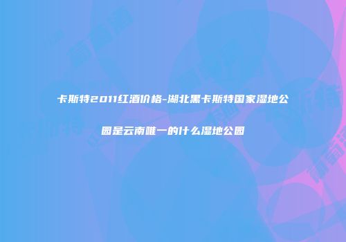 卡斯特2011红酒价格-湖北黑卡斯特国家湿地公园是云南唯一的什么湿地公园