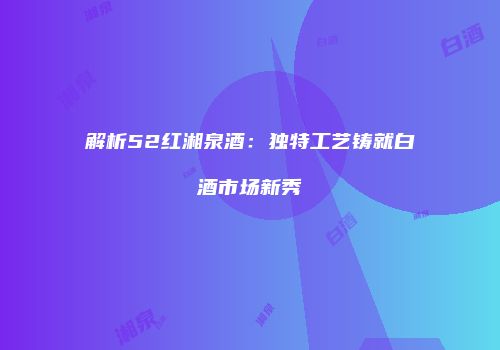 解析52红湘泉酒：独特工艺铸就白酒市场新秀