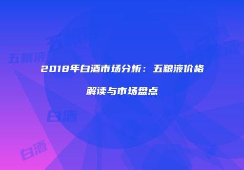 2018年白酒市场分析：五粮液价格解读与市场盘点