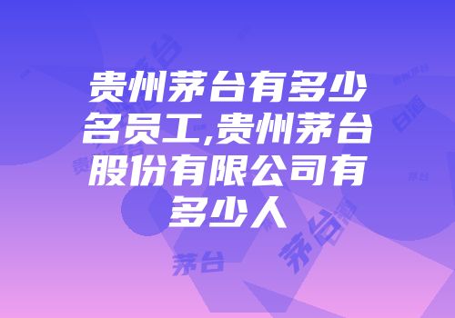 贵州茅台有多少名员工,贵州茅台股份有限公司有多少人