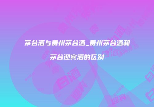 茅台酒与贵州茅台酒_贵州茅台酒和茅台迎宾酒的区别