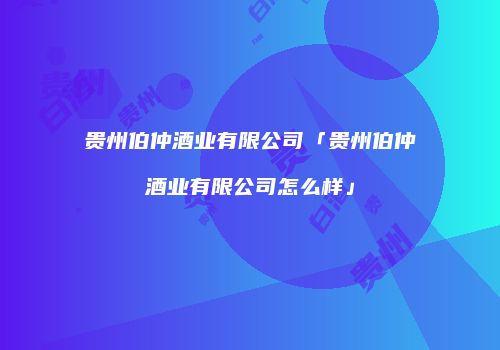 贵州伯仲酒业有限公司「贵州伯仲酒业有限公司怎么样」