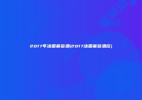2017年法国葡萄酒(2017法国葡萄酒庄)