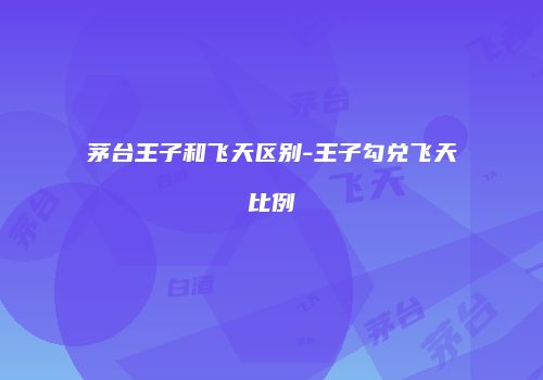 茅台王子和飞天区别-王子勾兑飞天比例