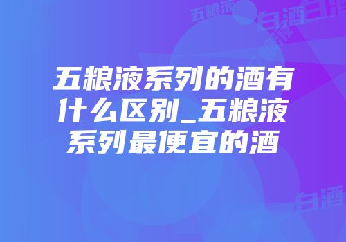 五粮液系列的酒有什么区别_五粮液系列最便宜的酒