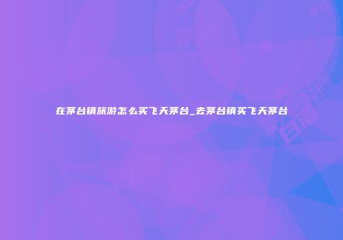 在茅台镇旅游怎么买飞天茅台_去茅台镇买飞天茅台