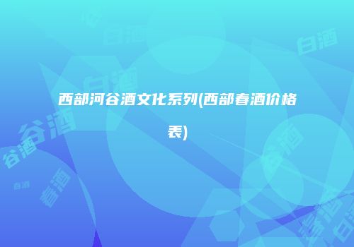 西部河谷酒文化系列(西部春酒价格表)