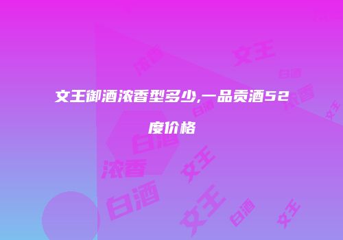 文王御酒浓香型多少,一品贡酒52度价格