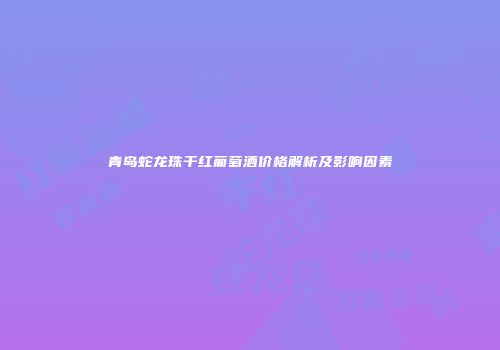 青岛蛇龙珠干红葡萄酒价格解析及影响因素