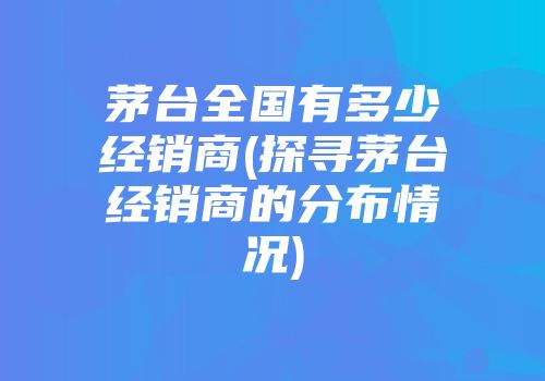 茅台全国有多少经销商(探寻茅台经销商的分布情况)